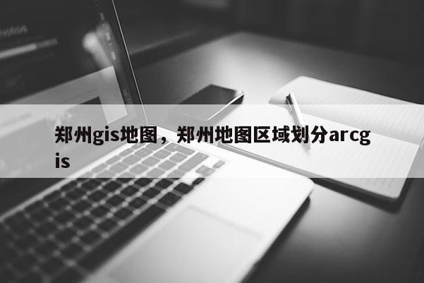 鄭州gis地圖，鄭州地圖區域劃分arcgis