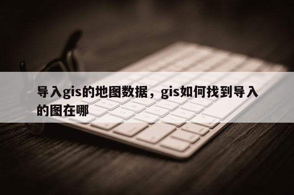 導(dǎo)入gis的地圖數(shù)據(jù)，gis如何找到導(dǎo)入的圖在哪