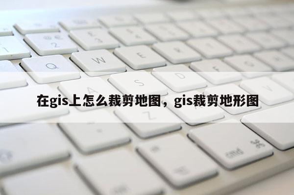 在gis上怎么裁剪地圖，gis裁剪地形圖