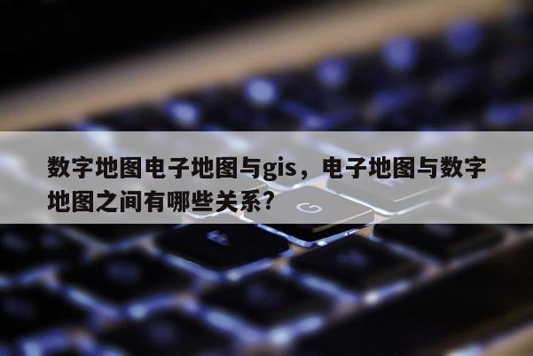 數字地圖電子地圖與gis，電子地圖與數字地圖之間有哪些關系?