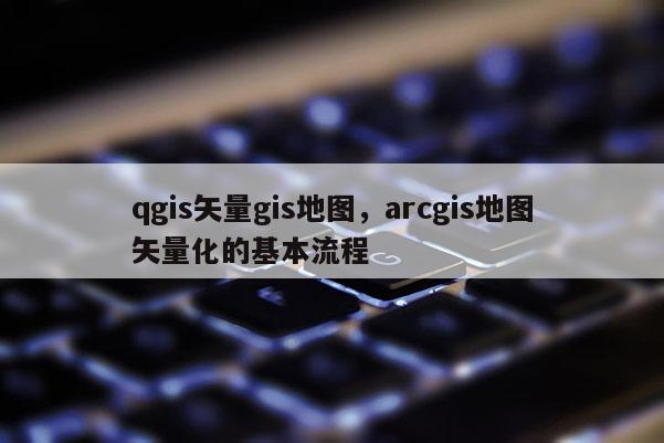 qgis矢量gis地圖，arcgis地圖矢量化的基本流程