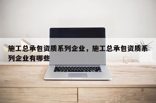 施工總承包資質系列企業，施工總承包資質系列企業有哪些