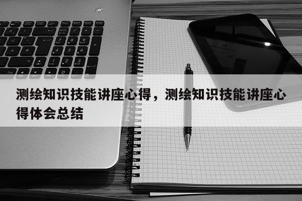 測繪知識技能講座心得，測繪知識技能講座心得體會總結