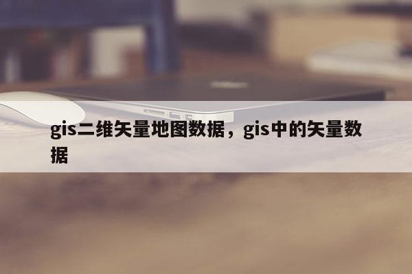 gis二維矢量地圖數據，gis中的矢量數據