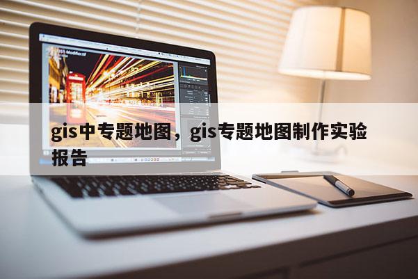 gis中專題地圖，gis專題地圖制作實驗報告