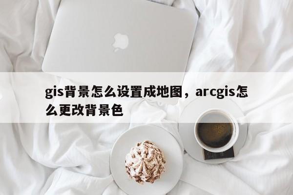 gis背景怎么設(shè)置成地圖，arcgis怎么更改背景色