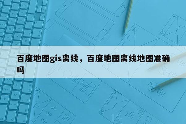 百度地圖gis離線，百度地圖離線地圖準(zhǔn)確嗎