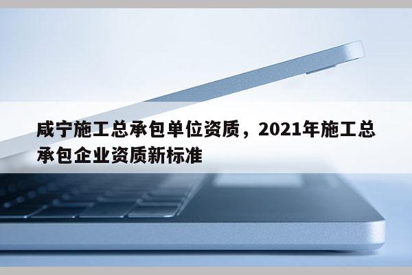 咸寧施工總承包單位資質(zhì)，2021年施工總承包企業(yè)資質(zhì)新標(biāo)準(zhǔn)