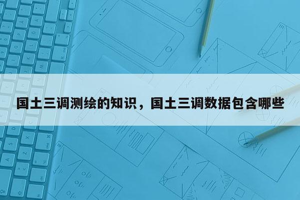 國土三調測繪的知識，國土三調數據包含哪些