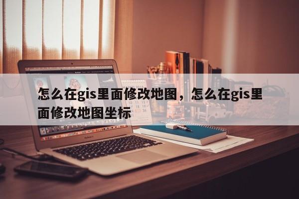 怎么在gis里面修改地圖，怎么在gis里面修改地圖坐標(biāo)