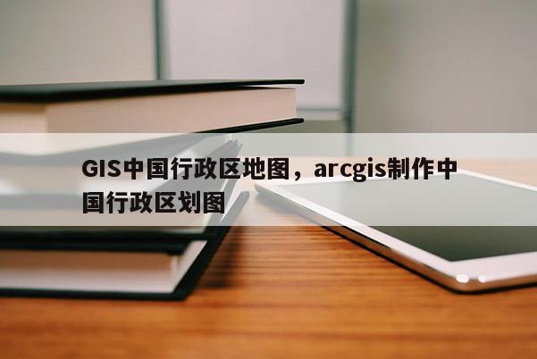 GIS中國行政區地圖，arcgis制作中國行政區劃圖