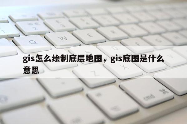 gis怎么繪制底層地圖，gis底圖是什么意思