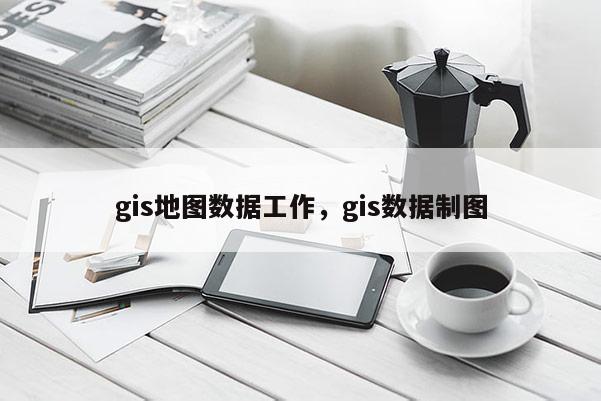 gis地圖數(shù)據(jù)工作，gis數(shù)據(jù)制圖