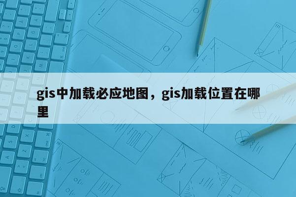 gis中加載必應(yīng)地圖，gis加載位置在哪里