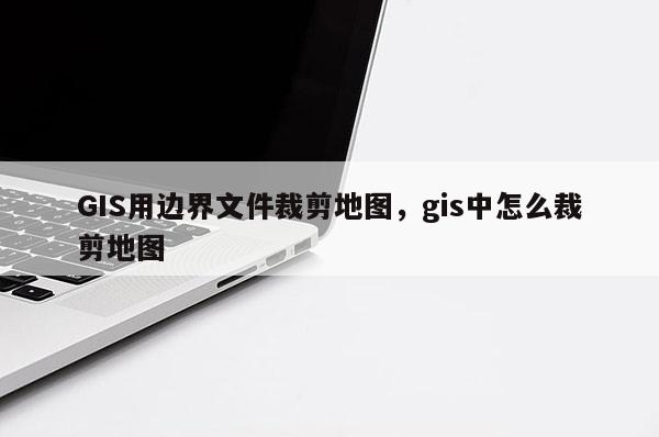 GIS用邊界文件裁剪地圖，gis中怎么裁剪地圖