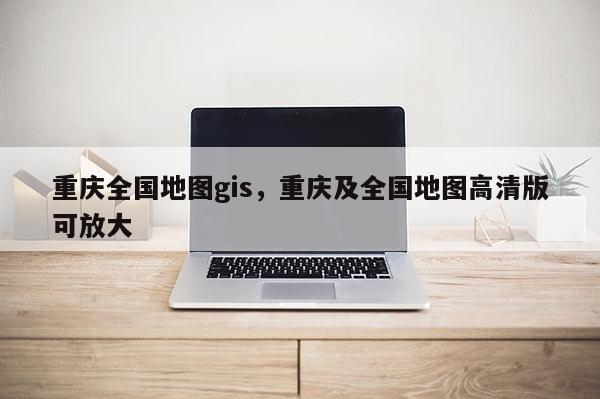 重慶全國地圖gis，重慶及全國地圖高清版可放大