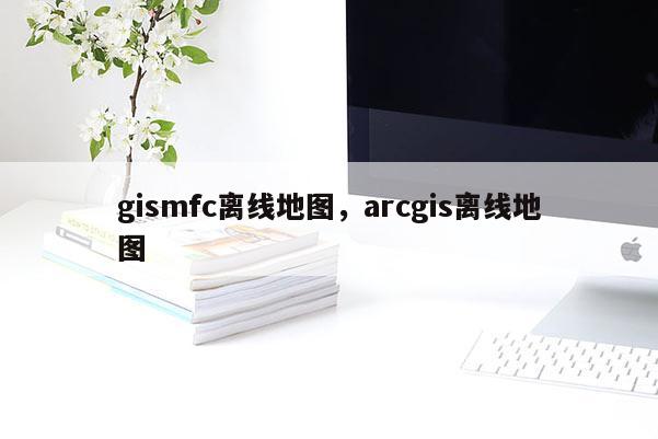 gismfc離線地圖，arcgis離線地圖