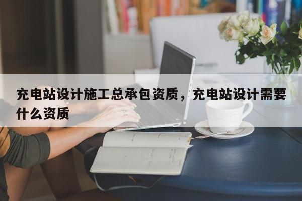 充電站設計施工總承包資質，充電站設計需要什么資質