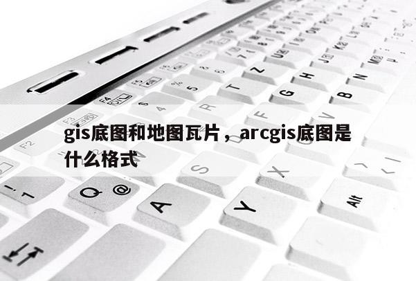 gis底圖和地圖瓦片，arcgis底圖是什么格式