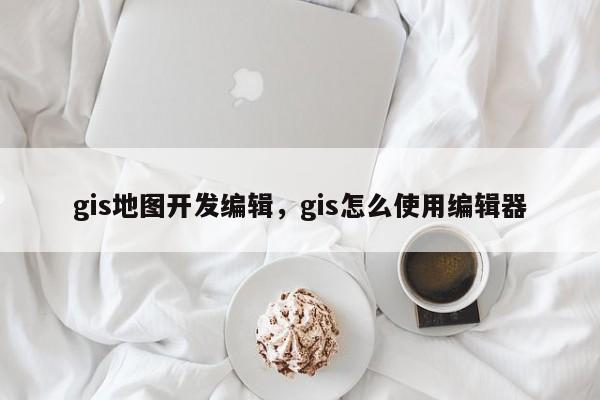 gis地圖開發編輯，gis怎么使用編輯器