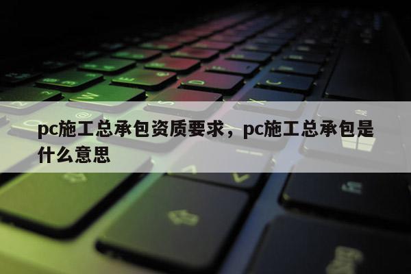 pc施工總承包資質(zhì)要求，pc施工總承包是什么意思