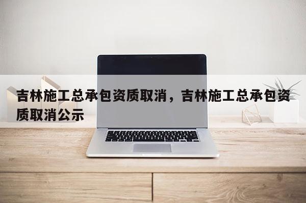 吉林施工總承包資質取消，吉林施工總承包資質取消公示