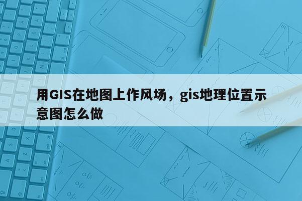 用GIS在地圖上作風(fēng)場，gis地理位置示意圖怎么做