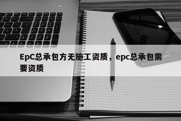 EpC總承包方無施工資質，epc總承包需要資質