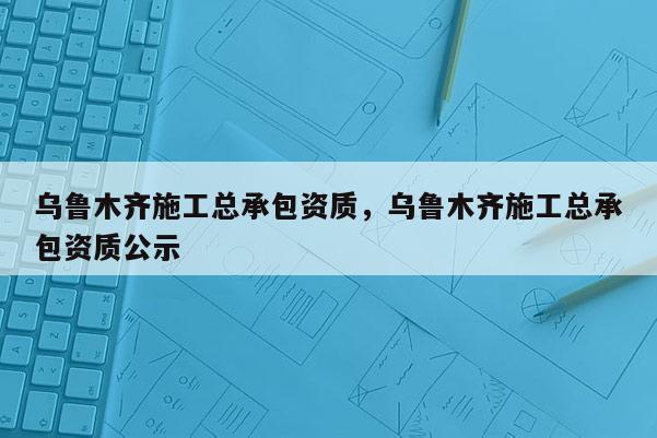 烏魯木齊施工總承包資質(zhì)，烏魯木齊施工總承包資質(zhì)公示