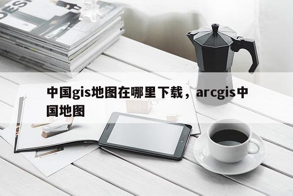 中國gis地圖在哪里下載，arcgis中國地圖