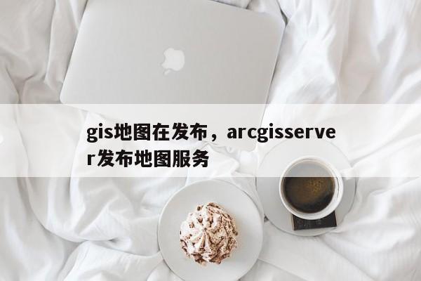 gis地圖在發布，arcgisserver發布地圖服務