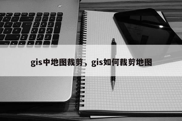 gis中地圖裁剪，gis如何裁剪地圖