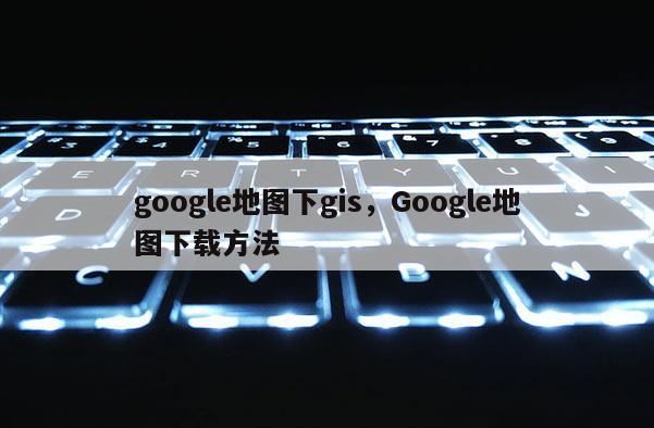 google地圖下gis，Google地圖下載方法