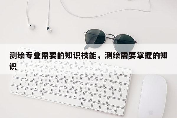 測繪專業(yè)需要的知識技能，測繪需要掌握的知識