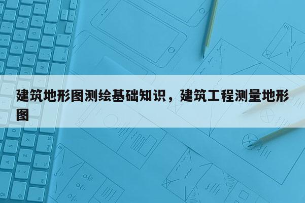 建筑地形圖測(cè)繪基礎(chǔ)知識(shí)，建筑工程測(cè)量地形圖