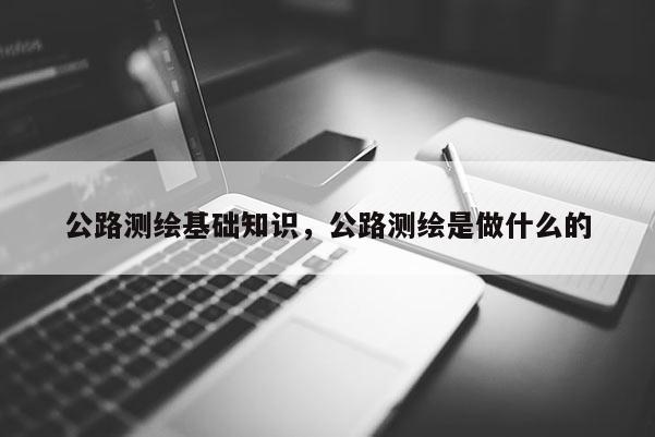 公路測繪基礎知識，公路測繪是做什么的