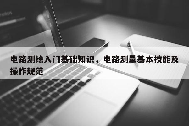 電路測(cè)繪入門基礎(chǔ)知識(shí)，電路測(cè)量基本技能及操作規(guī)范