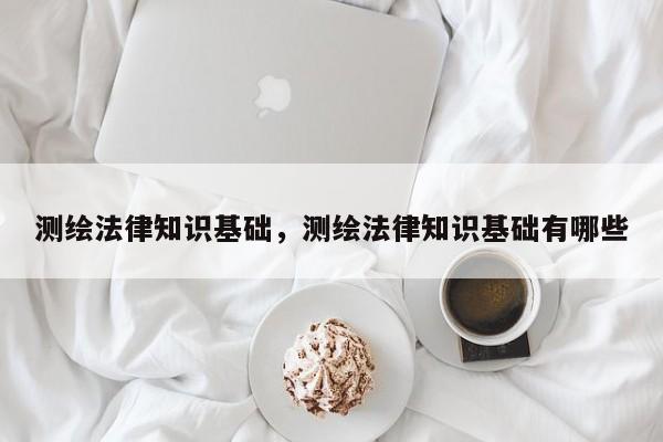 測繪法律知識基礎(chǔ)，測繪法律知識基礎(chǔ)有哪些