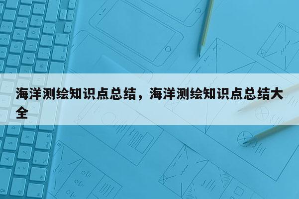 海洋測(cè)繪知識(shí)點(diǎn)總結(jié)，海洋測(cè)繪知識(shí)點(diǎn)總結(jié)大全