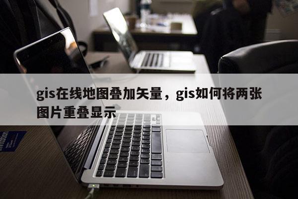 gis在線地圖疊加矢量，gis如何將兩張圖片重疊顯示