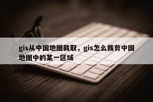 gis從中國地圖截取，gis怎么裁剪中國地圖中的某一區(qū)域