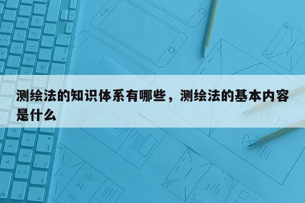 測繪法的知識體系有哪些，測繪法的基本內(nèi)容是什么