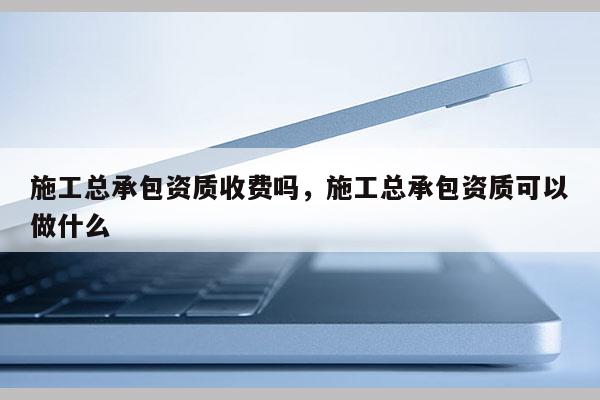 施工總承包資質收費嗎，施工總承包資質可以做什么