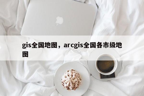 gis全國(guó)地圖，arcgis全國(guó)各市級(jí)地圖