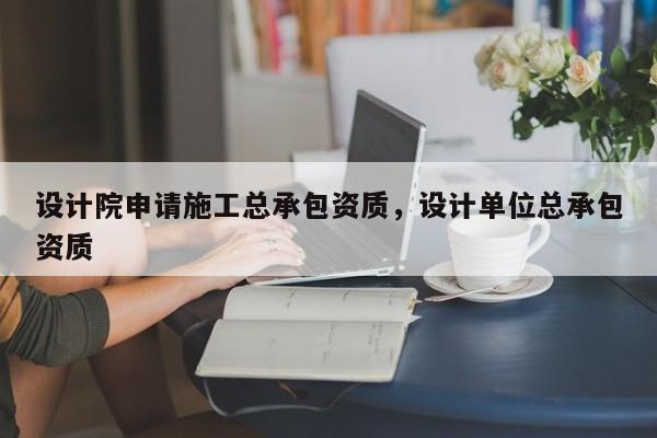 設計院申請施工總承包資質，設計單位總承包資質