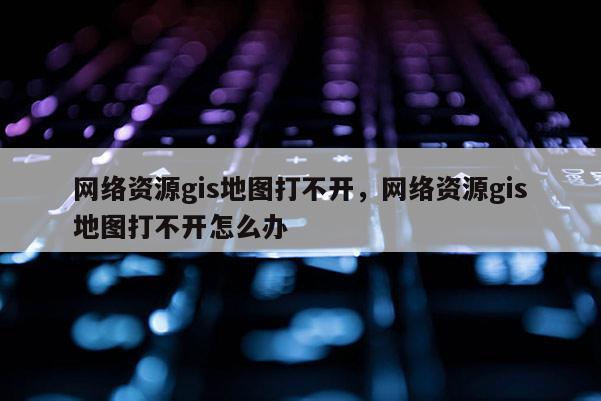 網絡資源gis地圖打不開，網絡資源gis地圖打不開怎么辦