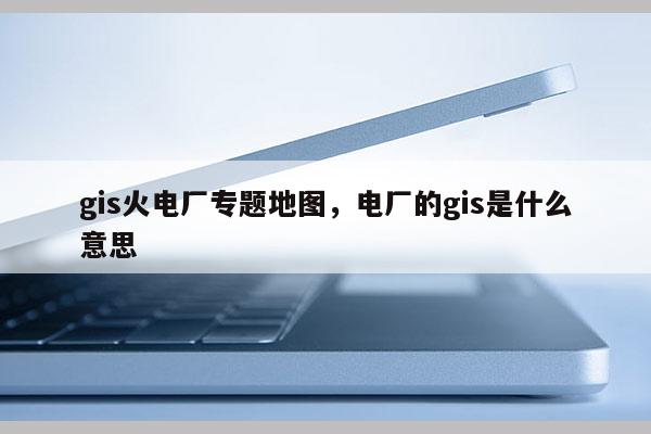 gis火電廠專題地圖，電廠的gis是什么意思