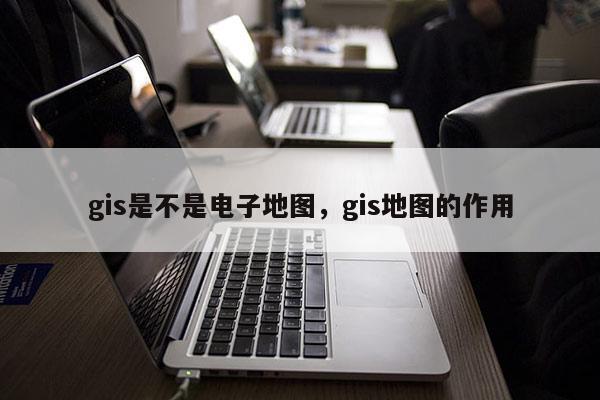 gis是不是電子地圖，gis地圖的作用