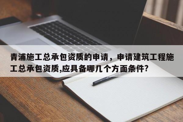 青浦施工總承包資質(zhì)的申請，申請建筑工程施工總承包資質(zhì),應(yīng)具備哪幾個方面條件?