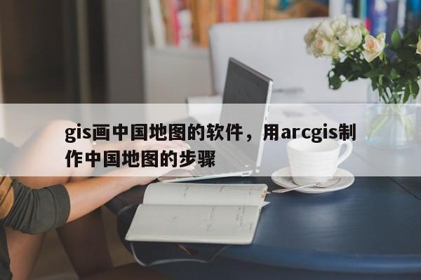 gis畫中國地圖的軟件，用arcgis制作中國地圖的步驟